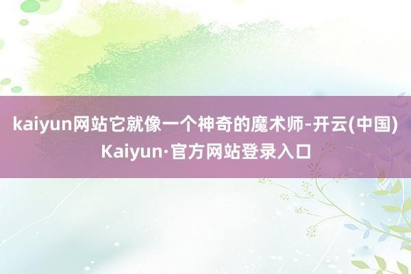 kaiyun网站它就像一个神奇的魔术师-开云(中国)Kaiyun·官方网站登录入口