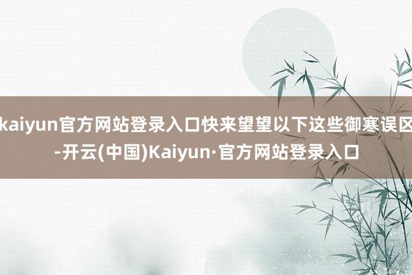 kaiyun官方网站登录入口快来望望以下这些御寒误区-开云(中国)Kaiyun·官方网站登录入口