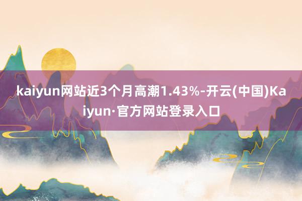 kaiyun网站近3个月高潮1.43%-开云(中国)Kaiyun·官方网站登录入口