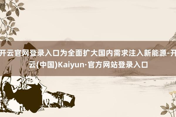 开云官网登录入口为全面扩大国内需求注入新能源-开云(中国)Kaiyun·官方网站登录入口