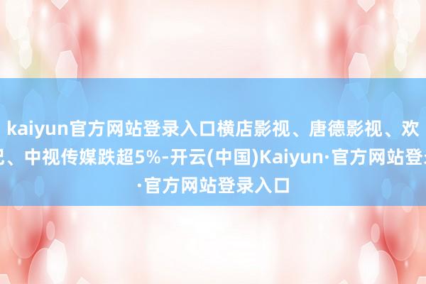 kaiyun官方网站登录入口横店影视、唐德影视、欢瑞世纪、中视传媒跌超5%-开云(中国)Kaiyun·官方网站登录入口