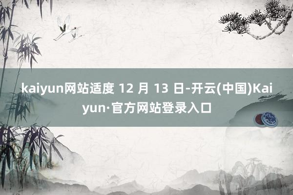 kaiyun网站适度 12 月 13 日-开云(中国)Kaiyun·官方网站登录入口