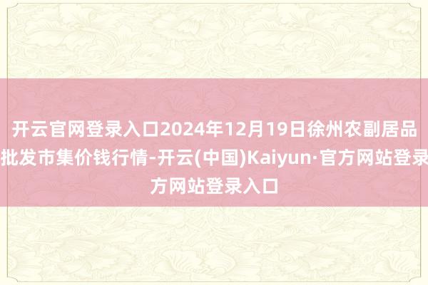 开云官网登录入口2024年12月19日徐州农副居品中心批发市集价钱行情-开云(中国)Kaiyun·官方网站登录入口