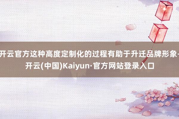 开云官方这种高度定制化的过程有助于升迁品牌形象-开云(中国)Kaiyun·官方网站登录入口