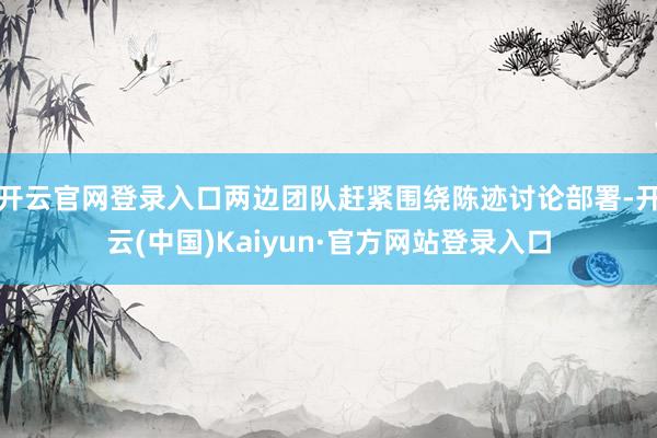 开云官网登录入口两边团队赶紧围绕陈迹讨论部署-开云(中国)Kaiyun·官方网站登录入口