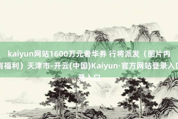 kaiyun网站1600万元奢华券 行将派发(图片内有福利)天津市-开云(中国)Kaiyun·官方网站登录入口