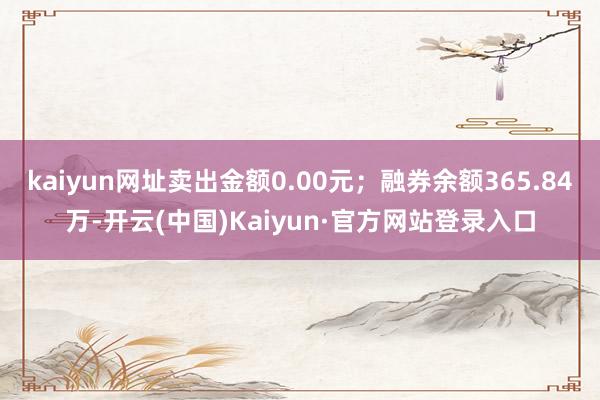 kaiyun网址卖出金额0.00元;融券余额365.84万-开云(中国)Kaiyun·官方网站登录入口