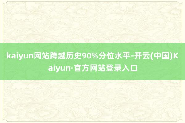 kaiyun网站跨越历史90%分位水平-开云(中国)Kaiyun·官方网站登录入口