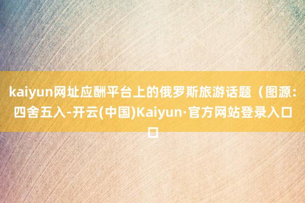 kaiyun网址应酬平台上的俄罗斯旅游话题(图源:四舍五入-开云(中国)Kaiyun·官方网站登录入口
