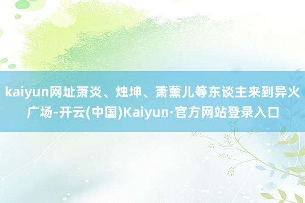 kaiyun网址萧炎、烛坤、萧薰儿等东谈主来到异火广场-开云(中国)Kaiyun·官方网站登录入口
