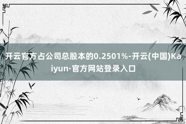 开云官方占公司总股本的0.2501%-开云(中国)Kaiyun·官方网站登录入口