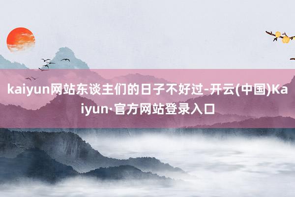 kaiyun网站东谈主们的日子不好过-开云(中国)Kaiyun·官方网站登录入口
