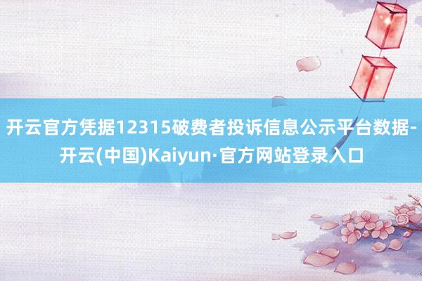 开云官方凭据12315破费者投诉信息公示平台数据-开云(中国)Kaiyun·官方网站登录入口