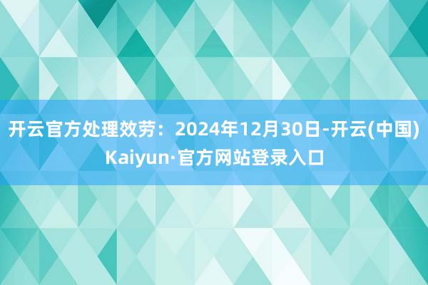 开云官方处理效劳：2024年12月30日-开云(中国)Kaiyun·官方网站登录入口