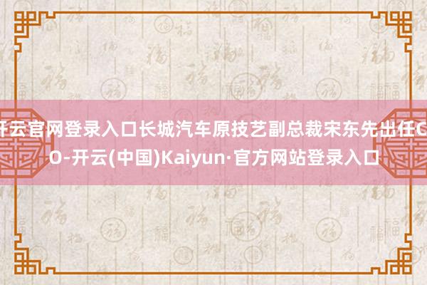 开云官网登录入口长城汽车原技艺副总裁宋东先出任CEO-开云(中国)Kaiyun·官方网站登录入口