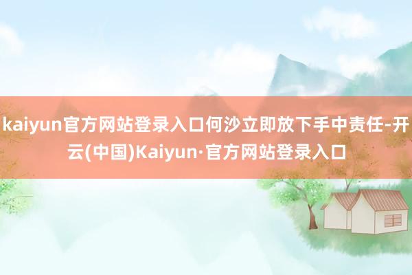 kaiyun官方网站登录入口何沙立即放下手中责任-开云(中国)Kaiyun·官方网站登录入口