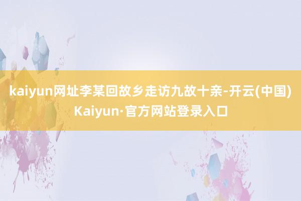 kaiyun网址李某回故乡走访九故十亲-开云(中国)Kaiyun·官方网站登录入口