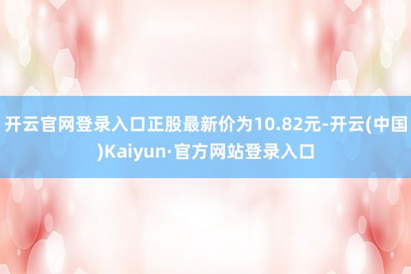 开云官网登录入口正股最新价为10.82元-开云(中国)Kaiyun·官方网站登录入口