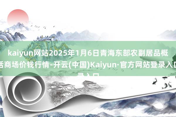 kaiyun网站2025年1月6日青海东部农副居品概括商场价钱行情-开云(中国)Kaiyun·官方网站登录入口