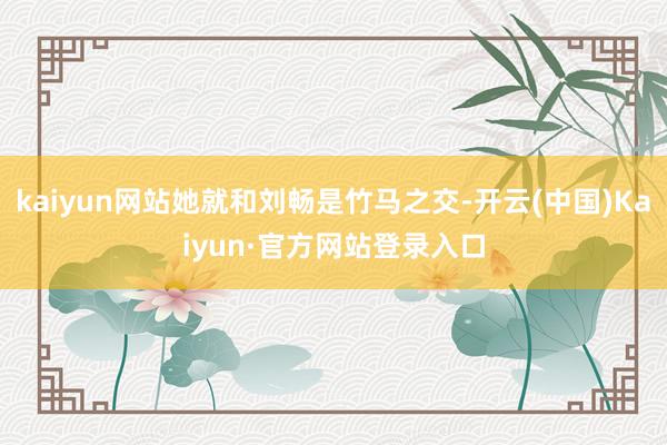 kaiyun网站她就和刘畅是竹马之交-开云(中国)Kaiyun·官方网站登录入口