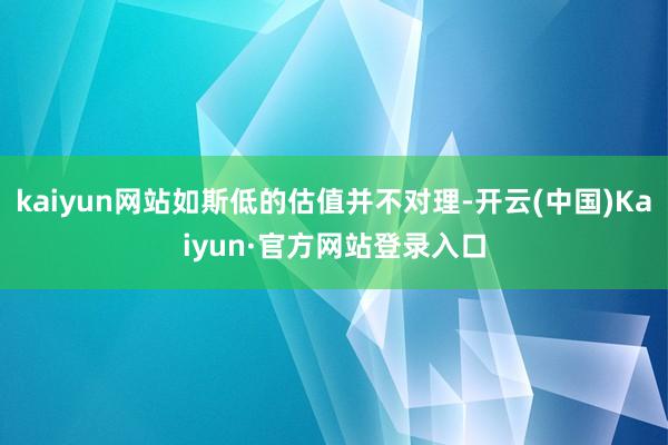 kaiyun网站如斯低的估值并不对理-开云(中国)Kaiyun·官方网站登录入口