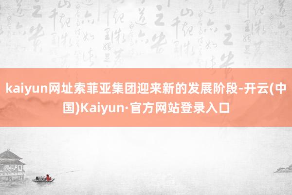 kaiyun网址索菲亚集团迎来新的发展阶段-开云(中国)Kaiyun·官方网站登录入口