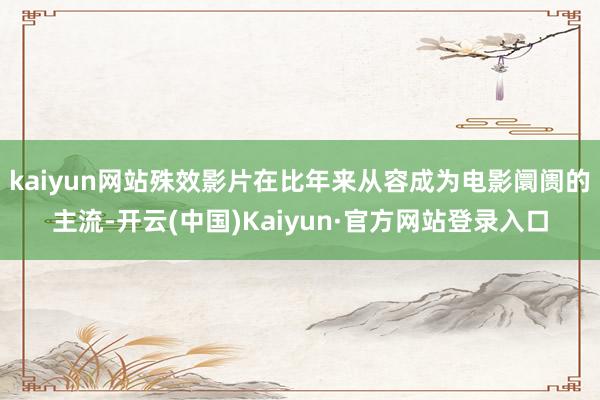 kaiyun网站殊效影片在比年来从容成为电影阛阓的主流-开云(中国)Kaiyun·官方网站登录入口