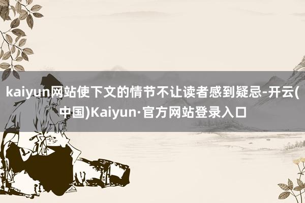 kaiyun网站使下文的情节不让读者感到疑忌-开云(中国)Kaiyun·官方网站登录入口