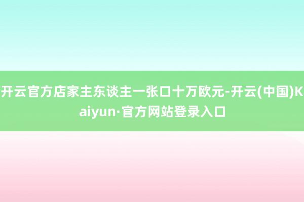 开云官方店家主东谈主一张口十万欧元-开云(中国)Kaiyun·官方网站登录入口