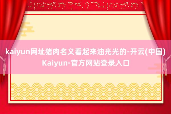kaiyun网址猪肉名义看起来油光光的-开云(中国)Kaiyun·官方网站登录入口