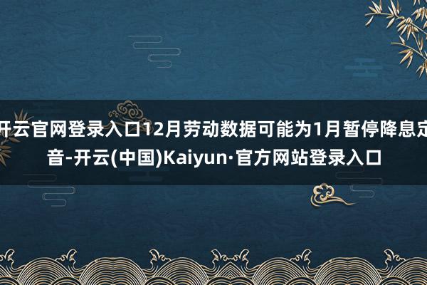 开云官网登录入口12月劳动数据可能为1月暂停降息定音-开云(中国)Kaiyun·官方网站登录入口