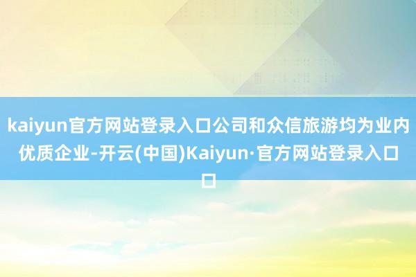 kaiyun官方网站登录入口公司和众信旅游均为业内优质企业-开云(中国)Kaiyun·官方网站登录入口