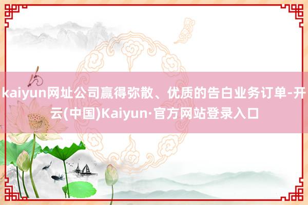 kaiyun网址公司赢得弥散、优质的告白业务订单-开云(中国)Kaiyun·官方网站登录入口