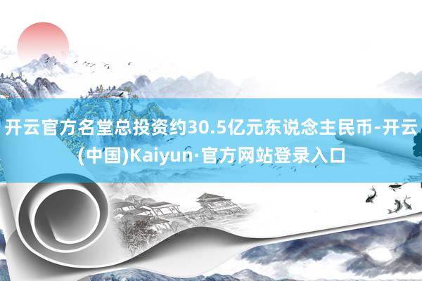 开云官方名堂总投资约30.5亿元东说念主民币-开云(中国)Kaiyun·官方网站登录入口