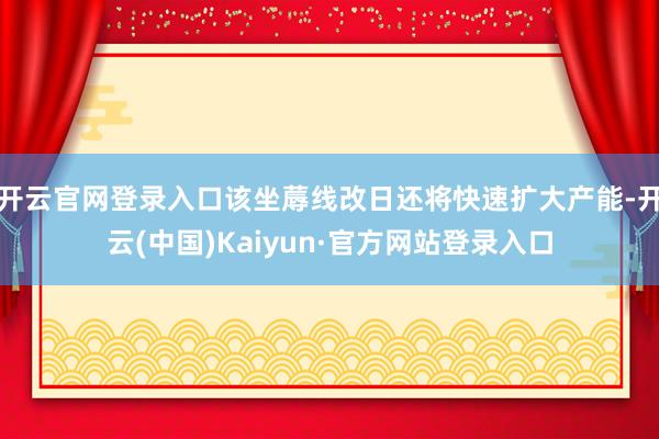 开云官网登录入口该坐蓐线改日还将快速扩大产能-开云(中国)Kaiyun·官方网站登录入口