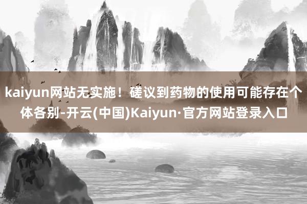 kaiyun网站无实施！磋议到药物的使用可能存在个体各别-开云(中国)Kaiyun·官方网站登录入口
