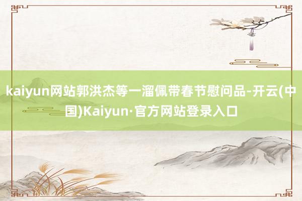 kaiyun网站郭洪杰等一溜佩带春节慰问品-开云(中国)Kaiyun·官方网站登录入口