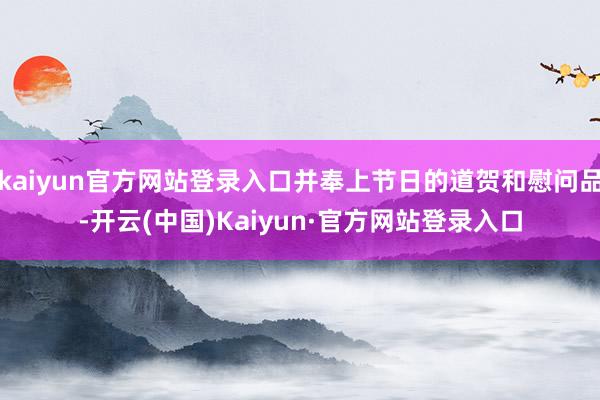 kaiyun官方网站登录入口并奉上节日的道贺和慰问品-开云(中国)Kaiyun·官方网站登录入口