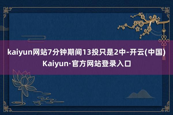 kaiyun网站7分钟期间13投只是2中-开云(中国)Kaiyun·官方网站登录入口
