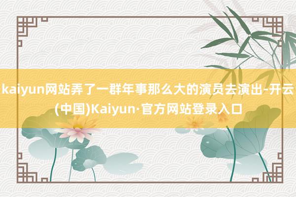 kaiyun网站弄了一群年事那么大的演员去演出-开云(中国)Kaiyun·官方网站登录入口