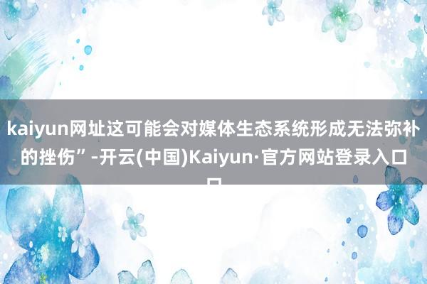 kaiyun网址这可能会对媒体生态系统形成无法弥补的挫伤”-开云(中国)Kaiyun·官方网站登录入口