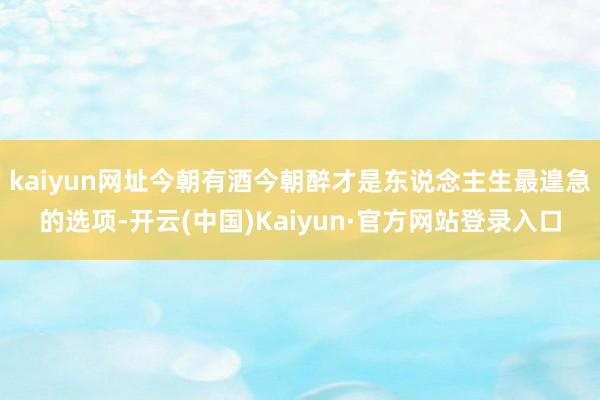 kaiyun网址今朝有酒今朝醉才是东说念主生最遑急的选项-开云(中国)Kaiyun·官方网站登录入口