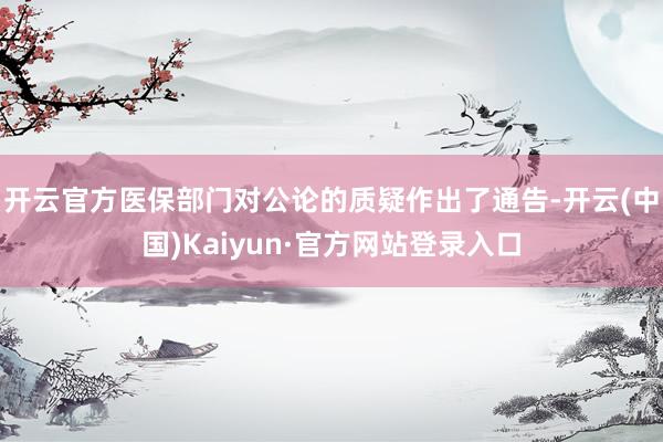 开云官方医保部门对公论的质疑作出了通告-开云(中国)Kaiyun·官方网站登录入口