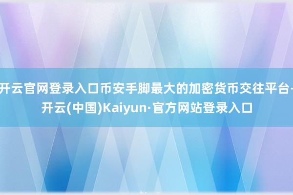 开云官网登录入口币安手脚最大的加密货币交往平台-开云(中国)Kaiyun·官方网站登录入口