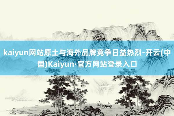 kaiyun网站原土与海外品牌竞争日益热烈-开云(中国)Kaiyun·官方网站登录入口
