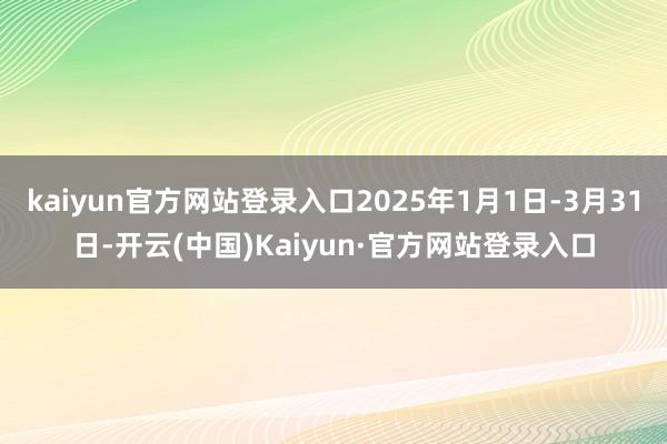 kaiyun官方网站登录入口2025年1月1日-3月31日-开云(中国)Kaiyun·官方网站登录入口