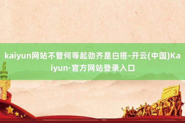 kaiyun网站不管何等起劲齐是白搭-开云(中国)Kaiyun·官方网站登录入口