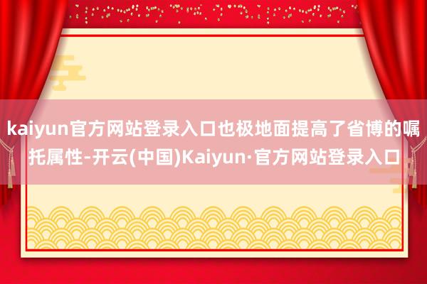 kaiyun官方网站登录入口也极地面提高了省博的嘱托属性-开云(中国)Kaiyun·官方网站登录入口