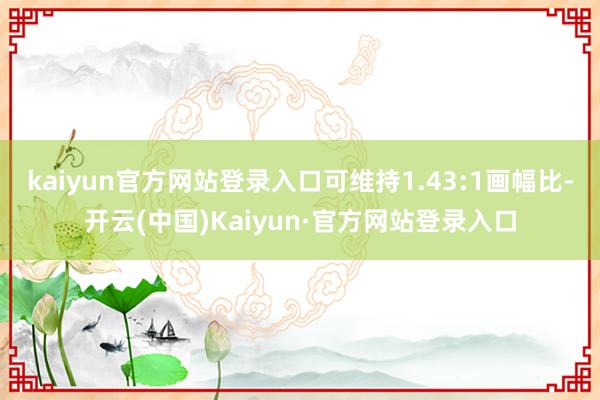 kaiyun官方网站登录入口可维持1.43:1画幅比-开云(中国)Kaiyun·官方网站登录入口