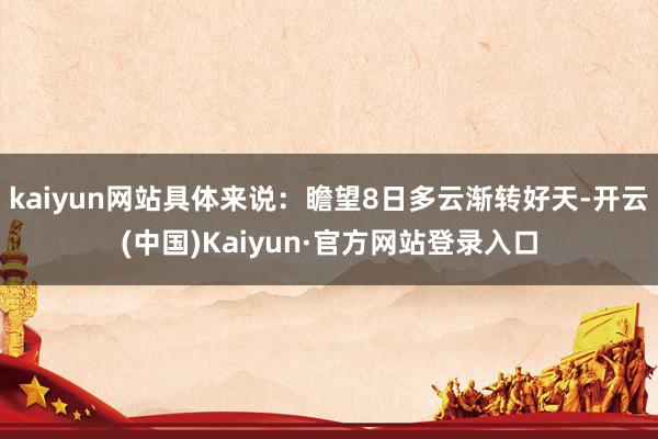 kaiyun网站具体来说:瞻望8日多云渐转好天-开云(中国)Kaiyun·官方网站登录入口